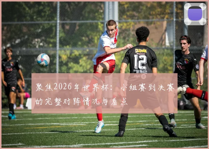 聚焦2026年世界杯：小组赛到决赛的完整对阵情况与看点