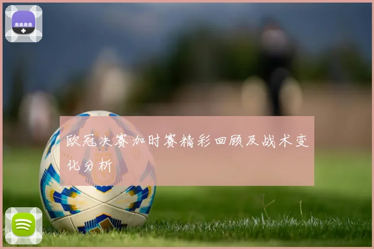 欧冠决赛加时赛精彩回顾及战术变化分析